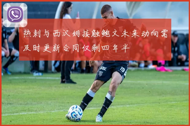 热刺与西汉姆接触鲍文未来动向需及时更新合同仅剩四年半