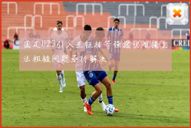 国足U23引入王钰栋等强援仍难掩打法粗糙问题亟待解决