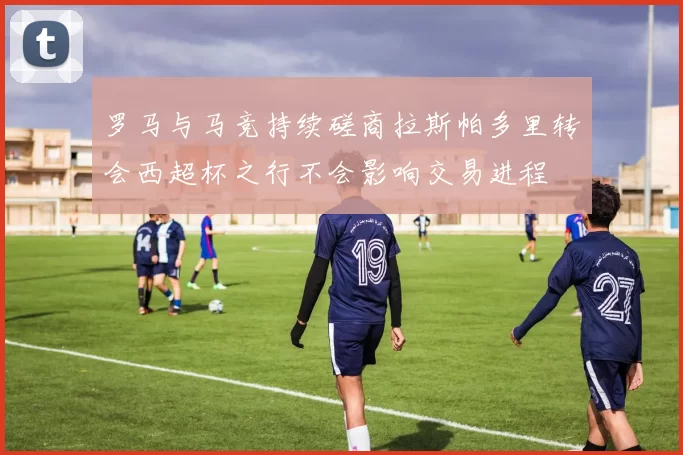罗马与马竞持续磋商拉斯帕多里转会西超杯之行不会影响交易进程