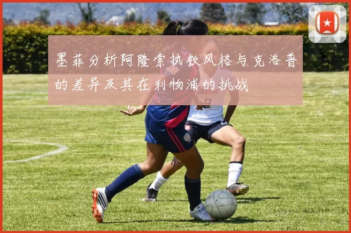 墨菲分析阿隆索执教风格与克洛普的差异及其在利物浦的挑战