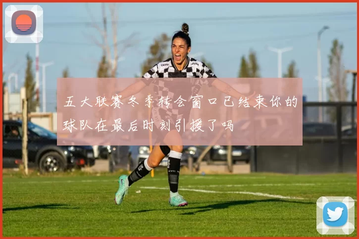 五大联赛冬季转会窗口已结束你的球队在最后时刻引援了吗