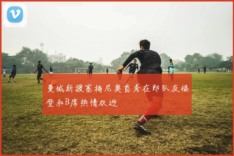 曼城新援塞梅尼奥首秀在即队友福登和B席热情欢迎